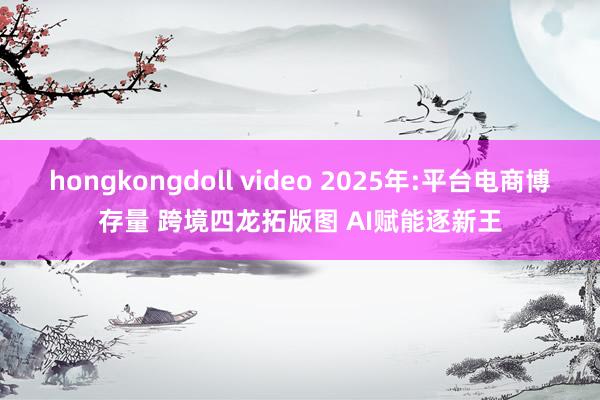 hongkongdoll video 2025年:平台电商博存量 跨境四龙拓版图 AI赋能逐新王