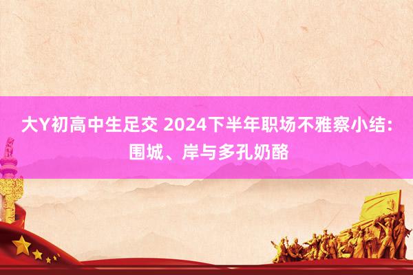 大Y初高中生足交 2024下半年职场不雅察小结: 围城、岸与多孔奶酪