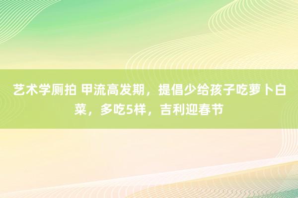 艺术学厕拍 甲流高发期，提倡少给孩子吃萝卜白菜，多吃5样，吉利迎春节