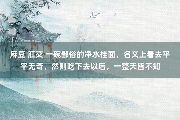 麻豆 肛交 一碗鄙俗的净水挂面，名义上看去平平无奇，然则吃下去以后，一整天皆不知