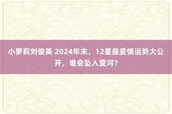 小萝莉刘俊英 2024年末，12星座爱情运势大公开，谁会坠入爱河？