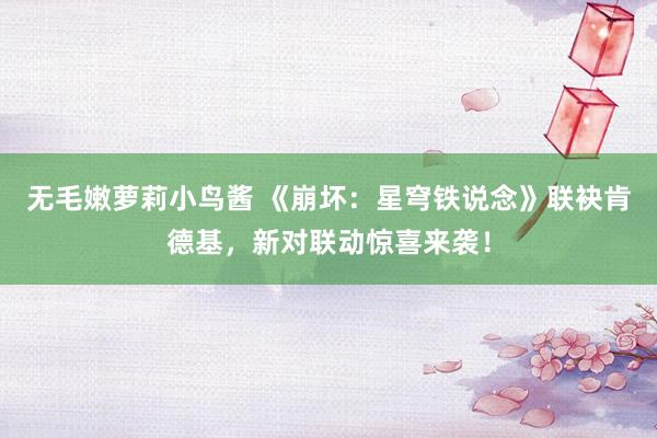 无毛嫩萝莉小鸟酱 《崩坏：星穹铁说念》联袂肯德基，新对联动惊喜来袭！