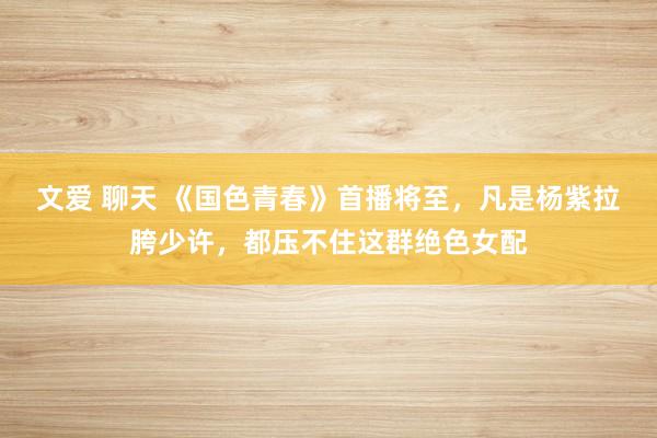 文爱 聊天 《国色青春》首播将至，凡是杨紫拉胯少许，都压不住这群绝色女配