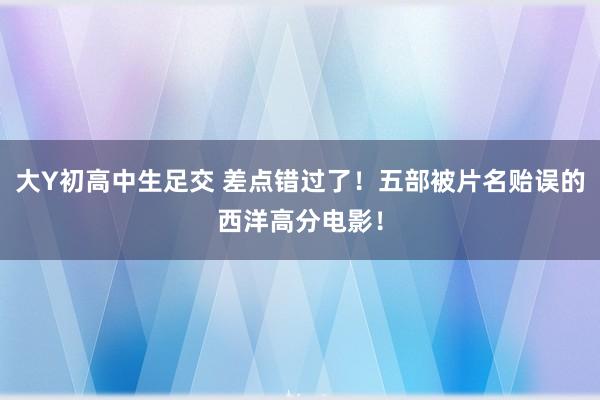 大Y初高中生足交 差点错过了！五部被片名贻误的西洋高分电影！