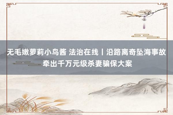 无毛嫩萝莉小鸟酱 法治在线丨沿路离奇坠海事故 牵出千万元级杀妻骗保大案