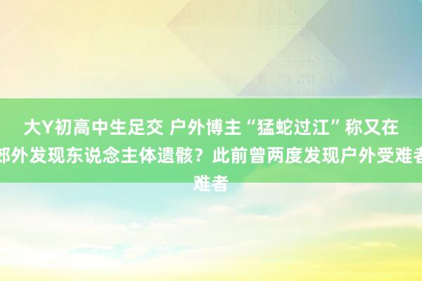 大Y初高中生足交 户外博主“猛蛇过江”称又在郊外发现东说念主体遗骸？此前曾两度发现户外受难者