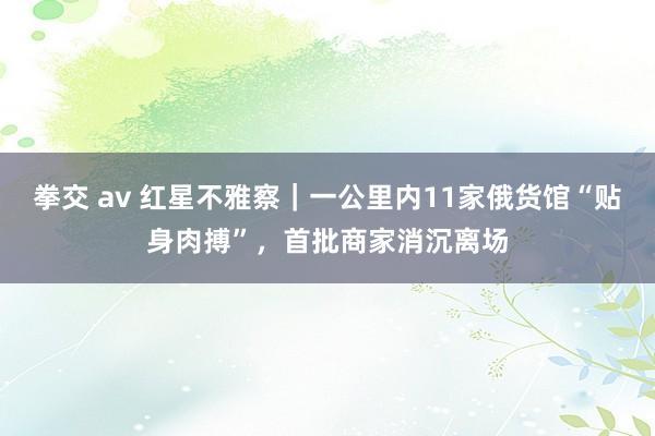 拳交 av 红星不雅察｜一公里内11家俄货馆“贴身肉搏”，首批商家消沉离场