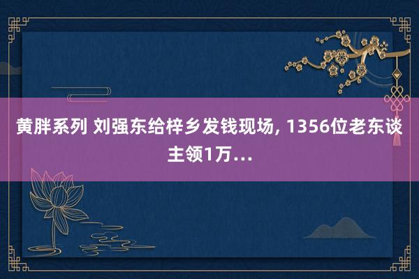 黄胖系列 刘强东给梓乡发钱现场， 1356位老东谈主领1万…