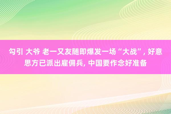 勾引 大爷 老一又友随即爆发一场“大战”， 好意思方已派出雇佣兵， 中国要作念好准备