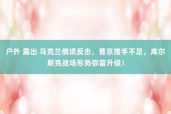 户外 露出 乌克兰俄顷反击，普京措手不足，库尔斯克战场形势弥留升级！