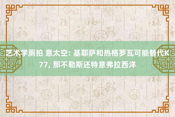 艺术学厕拍 意太空: 基耶萨和热格罗瓦可能替代K77， 那不勒斯还特意弗拉西洋