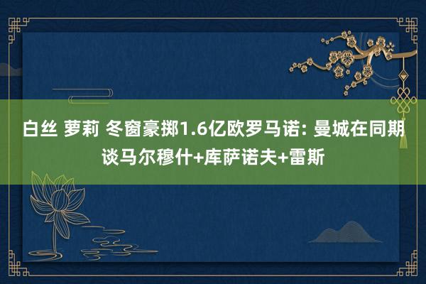 白丝 萝莉 冬窗豪掷1.6亿欧罗马诺: 曼城在同期谈马尔穆什+库萨诺夫+雷斯