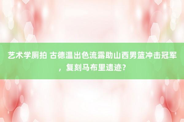 艺术学厕拍 古德温出色流露助山西男篮冲击冠军，复刻马布里遗迹？