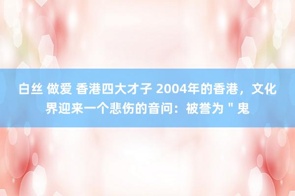 白丝 做爱 香港四大才子 2004年的香港，文化界迎来一个悲伤的音问：被誉为＂鬼