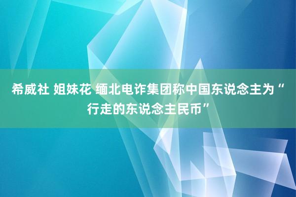 希威社 姐妹花 缅北电诈集团称中国东说念主为“行走的东说念主民币”