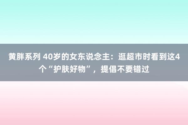 黄胖系列 40岁的女东说念主：逛超市时看到这4个“护肤好物”，提倡不要错过