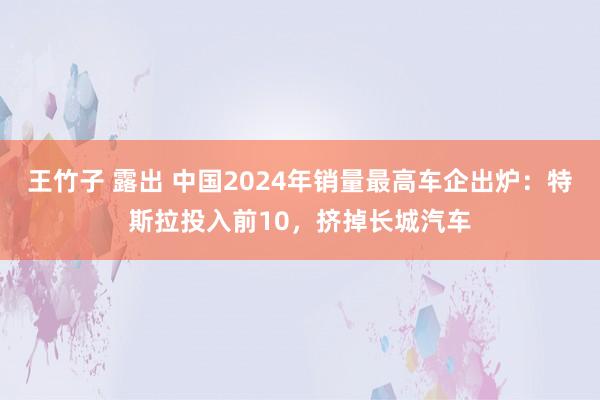 王竹子 露出 中国2024年销量最高车企出炉：特斯拉投入前10，挤掉长城汽车