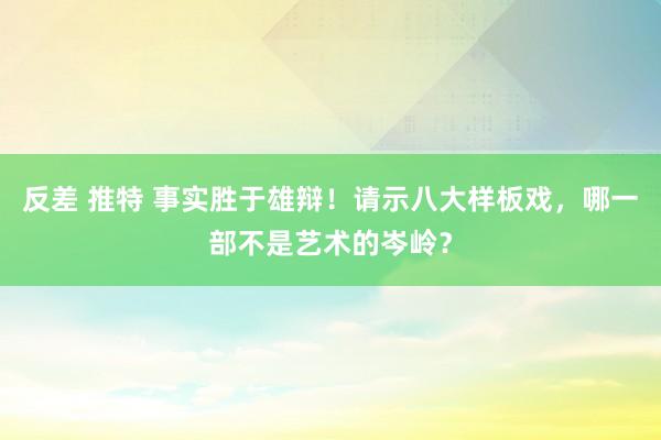 反差 推特 事实胜于雄辩！请示八大样板戏，哪一部不是艺术的岑岭？