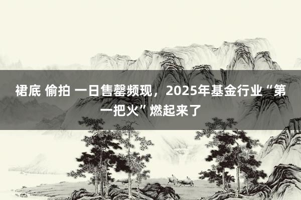 裙底 偷拍 一日售罄频现，2025年基金行业“第一把火”燃起来了