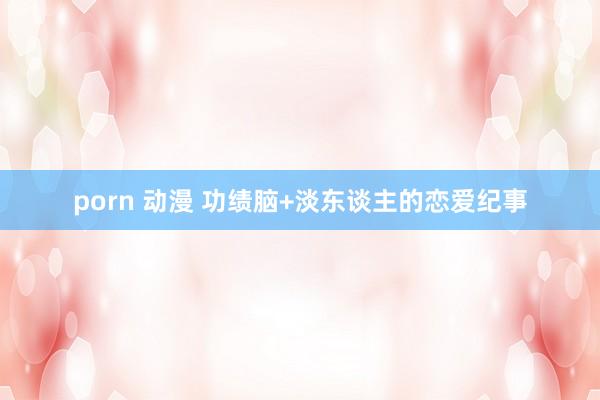 porn 动漫 功绩脑+淡东谈主的恋爱纪事