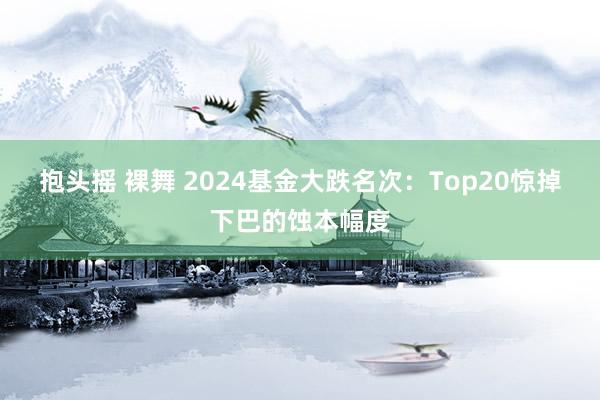 抱头摇 裸舞 2024基金大跌名次：Top20惊掉下巴的蚀本幅度