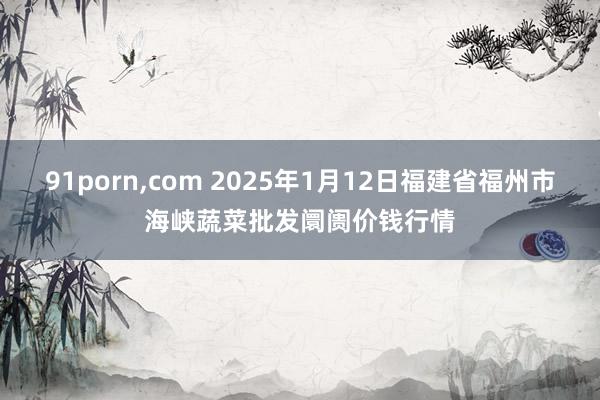 91porn，com 2025年1月12日福建省福州市海峡蔬菜批发阛阓价钱行情