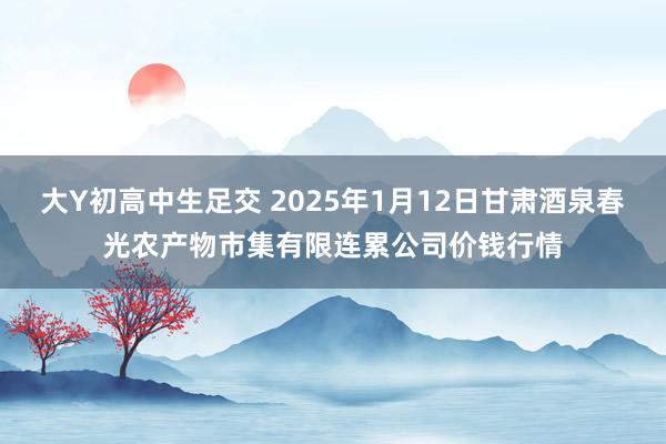 大Y初高中生足交 2025年1月12日甘肃酒泉春光农产物市集有限连累公司价钱行情