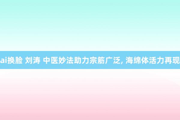 ai换脸 刘涛 中医妙法助力宗筋广泛， 海绵体活力再现