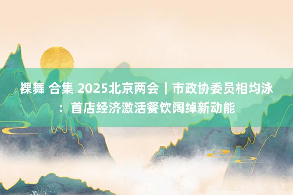 裸舞 合集 2025北京两会｜市政协委员相均泳：首店经济激活餐饮阔绰新动能