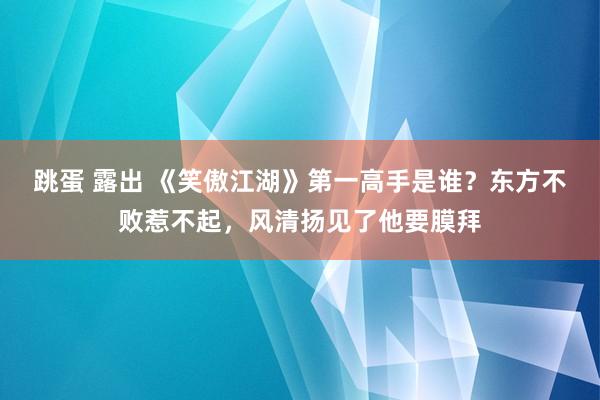 跳蛋 露出 《笑傲江湖》第一高手是谁？东方不败惹不起，风清扬见了他要膜拜