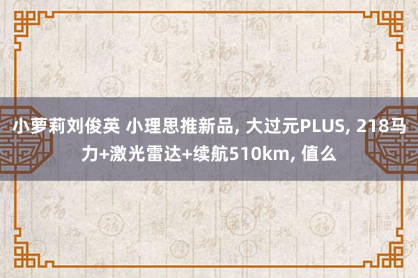 小萝莉刘俊英 小理思推新品， 大过元PLUS， 218马力+激光雷达+续航510km， 值么