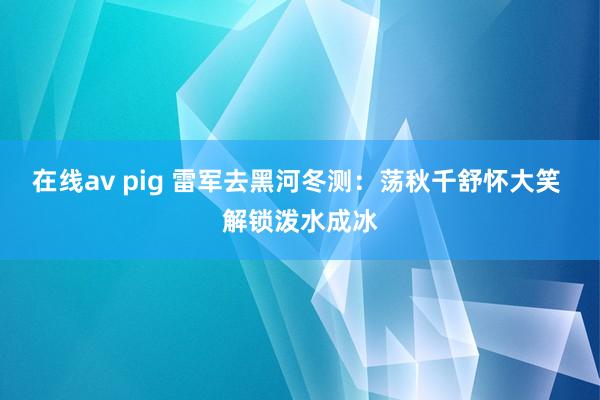 在线av pig 雷军去黑河冬测：荡秋千舒怀大笑 解锁泼水成冰