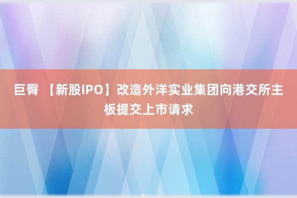 巨臀 【新股IPO】改造外洋实业集团向港交所主板提交上市请求