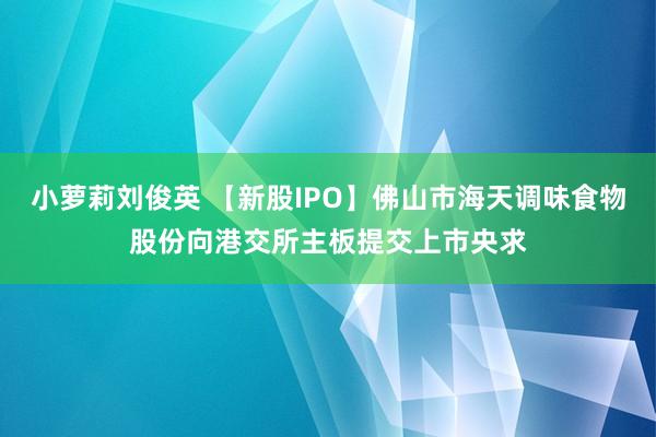 小萝莉刘俊英 【新股IPO】佛山市海天调味食物股份向港交所主板提交上市央求