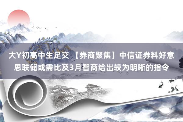 大Y初高中生足交 【券商聚焦】中信证券料好意思联储或需比及3月智商给出较为明晰的指令