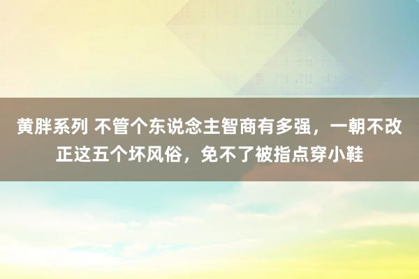 黄胖系列 不管个东说念主智商有多强，一朝不改正这五个坏风俗，免不了被指点穿小鞋