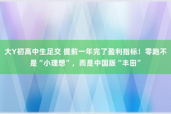 大Y初高中生足交 提前一年完了盈利指标！零跑不是“小理想”，而是中国版“丰田”