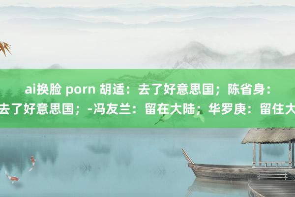 ai换脸 porn 胡适：去了好意思国；陈省身：去了好意思国；-冯友兰：留在大陆；华罗庚：留住大