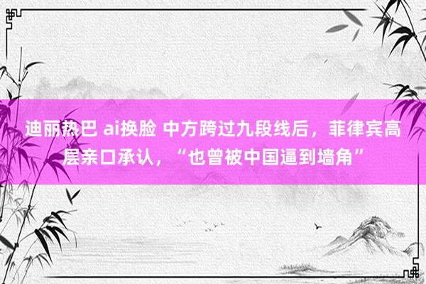 迪丽热巴 ai换脸 中方跨过九段线后，菲律宾高层亲口承认，“也曾被中国逼到墙角”