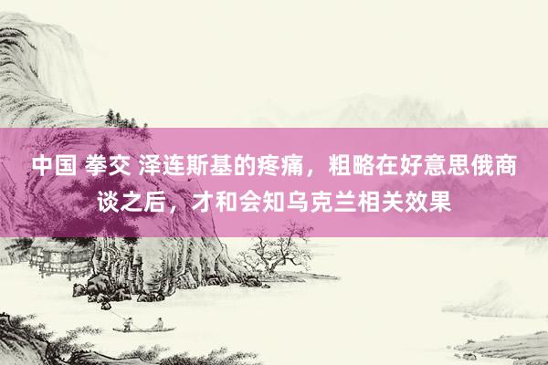 中国 拳交 泽连斯基的疼痛，粗略在好意思俄商谈之后，才和会知乌克兰相关效果