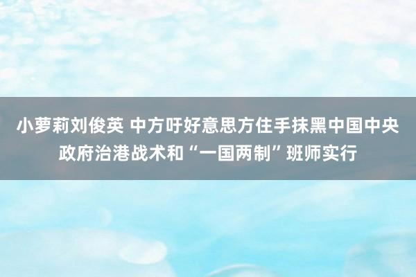 小萝莉刘俊英 中方吁好意思方住手抹黑中国中央政府治港战术和“一国两制”班师实行