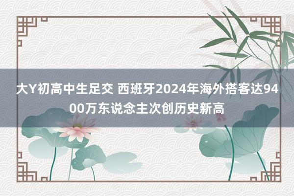 大Y初高中生足交 西班牙2024年海外搭客达9400万东说念主次创历史新高