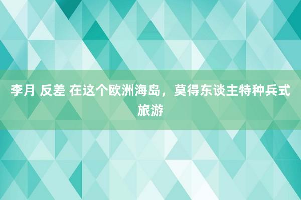 李月 反差 在这个欧洲海岛，莫得东谈主特种兵式旅游