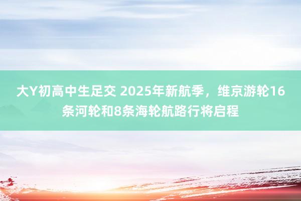 大Y初高中生足交 2025年新航季，维京游轮16条河轮和8条海轮航路行将启程