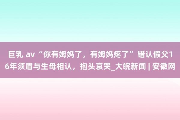 巨乳 av “你有姆妈了，有姆妈疼了” 错认假父16年须眉与生母相认，抱头哀哭_大皖新闻 | 安徽网