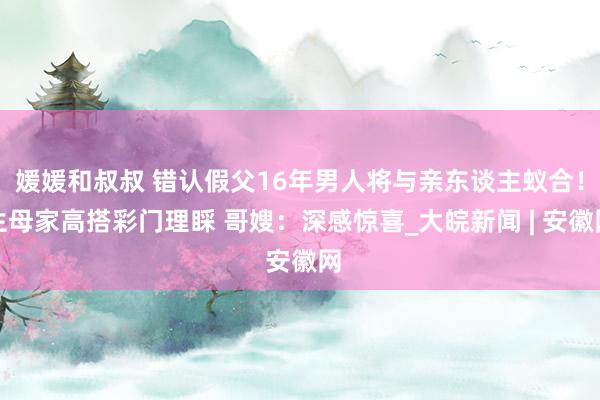 媛媛和叔叔 错认假父16年男人将与亲东谈主蚁合！生母家高搭彩门理睬 哥嫂：深感惊喜_大皖新闻 | 安徽网