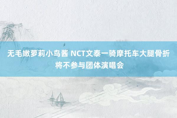 无毛嫩萝莉小鸟酱 NCT文泰一骑摩托车大腿骨折 将不参与团体演唱会