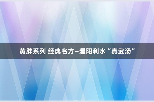 黄胖系列 经典名方—温阳利水“真武汤”