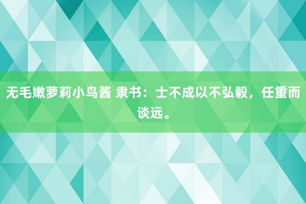 无毛嫩萝莉小鸟酱 隶书：士不成以不弘毅，任重而谈远。