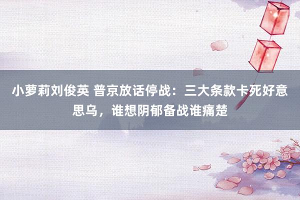 小萝莉刘俊英 普京放话停战：三大条款卡死好意思乌，谁想阴郁备战谁痛楚